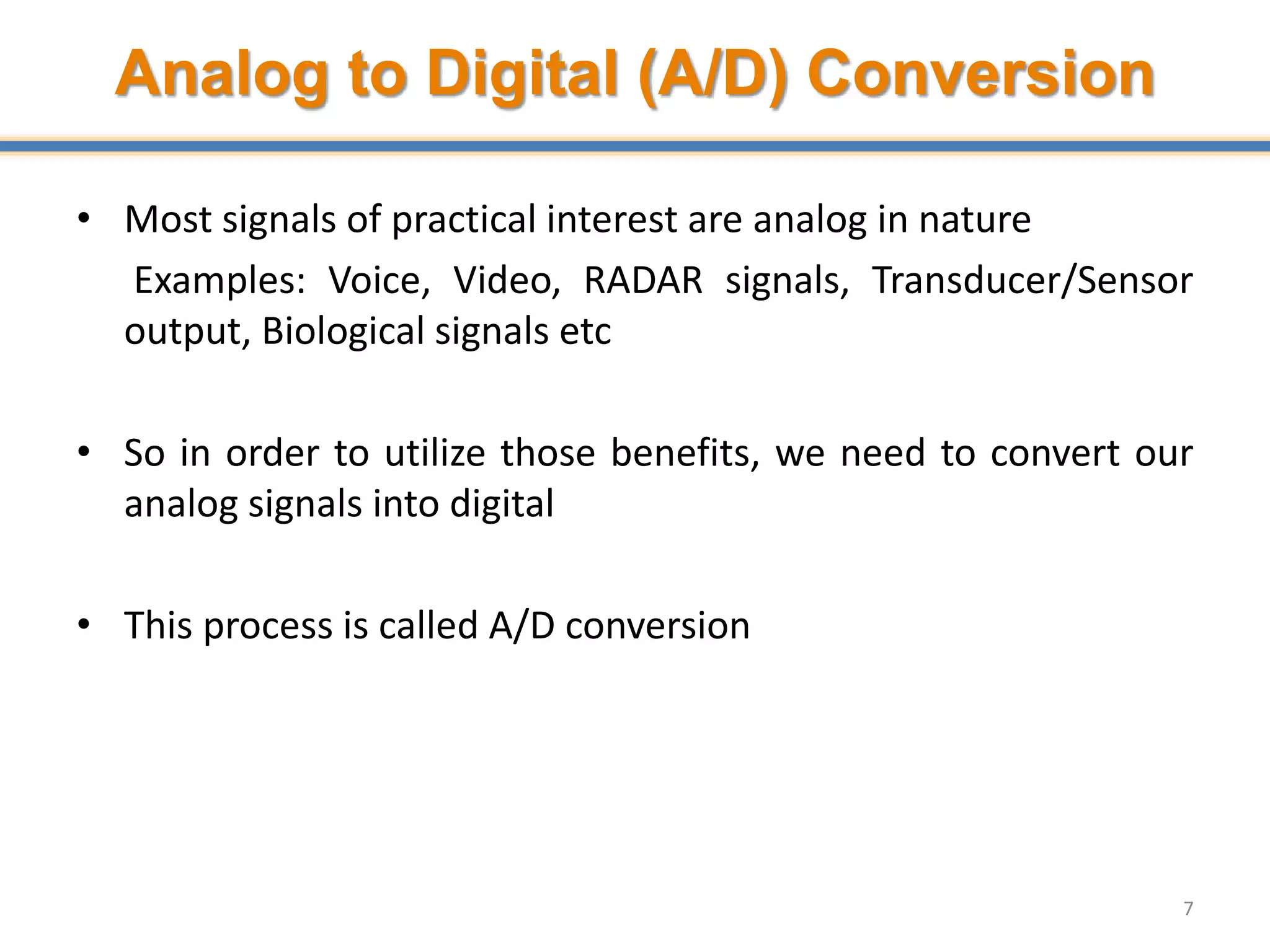 Analog to Digital (A/D) Conversion
• Most signals of practical interest are analog in nature
Examples: Voice, Video, RADAR signals, Transducer/Sensor
output, Biological signals etc
• So in order to utilize those benefits, we need to convert our
analog signals into digital
• This process is called A/D conversion
7
 