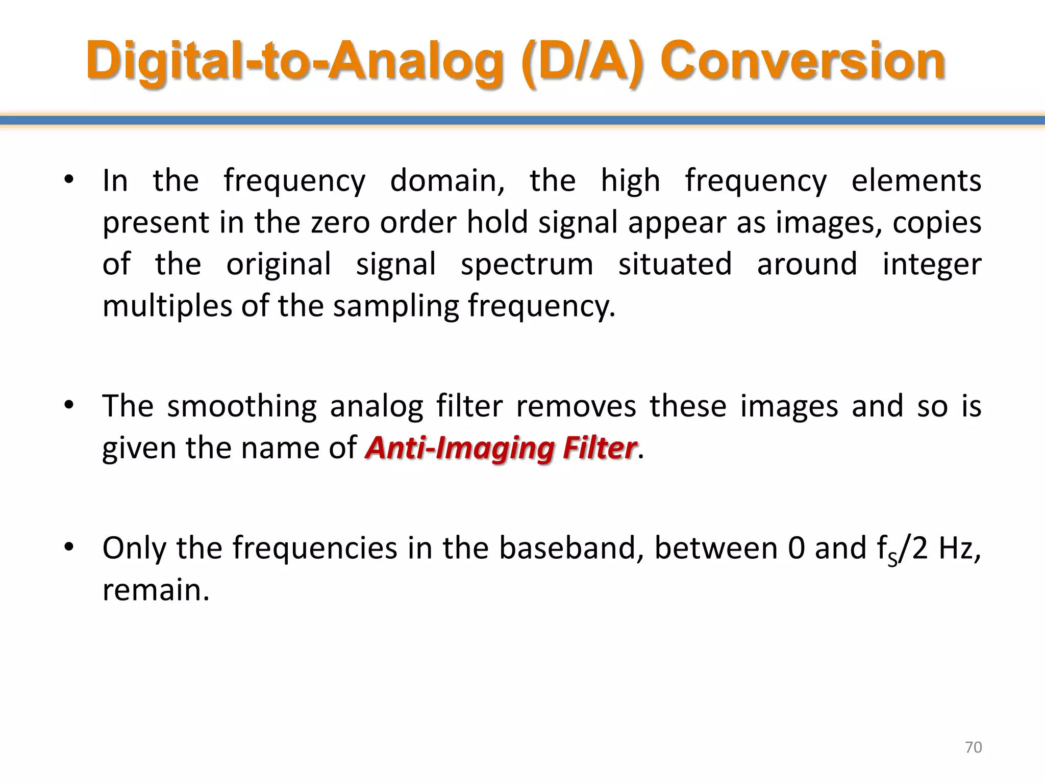 Digital-to-Analog (D/A) Conversion
• In the frequency domain, the high frequency elements
present in the zero order hold signal appear as images, copies
of the original signal spectrum situated around integer
multiples of the sampling frequency.
• The smoothing analog filter removes these images and so is
given the name of Anti-Imaging Filter.
• Only the frequencies in the baseband, between 0 and fS/2 Hz,
remain.
70
 