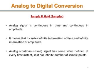 Analog to Digital Conversion
Sample & Hold (Sampler)
• Analog signal is continuous in time and continuous in
amplitude.
• It means that it carries infinite information of time and infinite
information of amplitude.
• Analog (continuous-time) signal has some value defined at
every time instant, so it has infinite number of sample points.
10
 