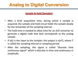 Analog to Digital Conversion
Sample & Hold (Sampler)
• After a brief acquisition time, during which a sample is
acquired, the sample and hold circuit holds the sample steady
for the remainder of the sampling interval.
• The hold time is needed to allow time for an A/D converter to
generate a digital code that best corresponds to the analog
sample.
• If x(t) is the input to the sampler, the output is x(nT), where T
is called the sampling interval or sampling period.
• After the sampling, the signal is called “discrete time
continuous signal” which is discrete in time and continuous in
amplitude.
13
 