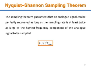 Nyquist–Shannon Sampling Theorem
The sampling theorem guarantees that an analogue signal can be
perfectly recovered as long as the sampling rate is at least twice
as large as the highest-frequency component of the analogue
signal to be sampled.
17
 