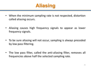 Aliasing
• When the minimum sampling rate is not respected, distortion
called aliasing occurs.
• Aliasing causes high frequency signals to appear as lower
frequency signals.
• To be sure aliasing will not occur, sampling is always preceded
by low pass filtering.
• The low pass filter, called the anti-aliasing filter, removes all
frequencies above half the selected sampling rate.
25
 