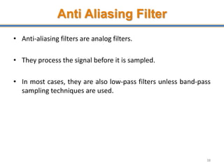 Anti Aliasing Filter
• Anti-aliasing filters are analog filters.
• They process the signal before it is sampled.
• In most cases, they are also low-pass filters unless band-pass
sampling techniques are used.
38
 