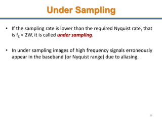 Under Sampling
• If the sampling rate is lower than the required Nyquist rate, that
is fS < 2W, it is called under sampling.
• In under sampling images of high frequency signals erroneously
appear in the baseband (or Nyquist range) due to aliasing.
39
 