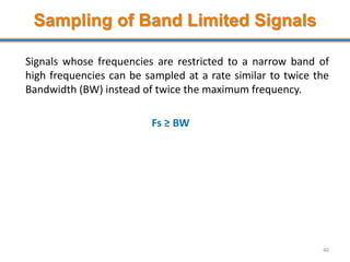 Sampling of Band Limited Signals
Signals whose frequencies are restricted to a narrow band of
high frequencies can be sampled at a rate similar to twice the
Bandwidth (BW) instead of twice the maximum frequency.
Fs ≥ BW
40
 