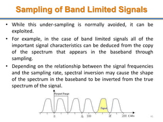 Sampling of Band Limited Signals
• While this under-sampling is normally avoided, it can be
exploited.
• For example, in the case of band limited signals all of the
important signal characteristics can be deduced from the copy
of the spectrum that appears in the baseband through
sampling.
• Depending on the relationship between the signal frequencies
and the sampling rate, spectral inversion may cause the shape
of the spectrum in the baseband to be inverted from the true
spectrum of the signal.
41
 