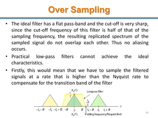 Over Sampling
• The ideal filter has a flat pass-band and the cut-off is very sharp,
since the cut-off frequency of this filter is half of that of the
sampling frequency, the resulting replicated spectrum of the
sampled signal do not overlap each other. Thus no aliasing
occurs.
• Practical low-pass filters cannot achieve the ideal
characteristics.
• Firstly, this would mean that we have to sample the filtered
signals at a rate that is higher than the Nyquist rate to
compensate for the transition band of the filter
45
 