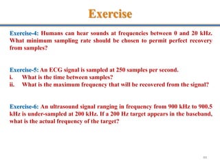 Exercise
49
Exercise-4: Humans can hear sounds at frequencies between 0 and 20 kHz.
What minimum sampling rate should be chosen to permit perfect recovery
from samples?
Exercise-5: An ECG signal is sampled at 250 samples per second.
i. What is the time between samples?
ii. What is the maximum frequency that will be recovered from the signal?
Exercise-6: An ultrasound signal ranging in frequency from 900 kHz to 900.5
kHz is under-sampled at 200 kHz. If a 200 Hz target appears in the baseband,
what is the actual frequency of the target?
 