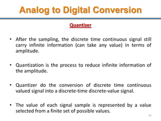 Analog to Digital Conversion
Quantizer
• After the sampling, the discrete time continuous signal still
carry infinite information (can take any value) in terms of
amplitude.
• Quantization is the process to reduce infinite information of
the amplitude.
• Quantizer do the conversion of discrete time continuous
valued signal into a discrete-time discrete-value signal.
• The value of each signal sample is represented by a value
selected from a finite set of possible values.
50
 
