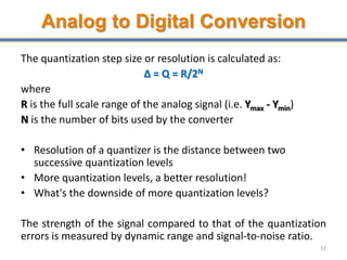 Analog to Digital Conversion
The quantization step size or resolution is calculated as:
Δ = Q = R/2N
where
R is the full scale range of the analog signal (i.e. Ymax - Ymin)
N is the number of bits used by the converter
• Resolution of a quantizer is the distance between two
successive quantization levels
• More quantization levels, a better resolution!
• What's the downside of more quantization levels?
The strength of the signal compared to that of the quantization
errors is measured by dynamic range and signal-to-noise ratio.
52
 