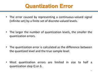 Quantization Error
• The error caused by representing a continuous-valued signal
(infinite set) by a finite set of discrete-valued levels.
• The larger the number of quantization levels, the smaller the
quantization errors.
• The quantization error is calculated as the difference between
the quantized level and the true sample level.
• Most quantization errors are limited in size to half a
quantization step Q or Δ .
55
 