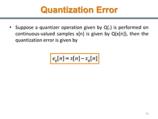 Quantization Error
• Suppose a quantizer operation given by Q(.) is performed on
continuous-valued samples x[n] is given by Q(x[n]), then the
quantization error is given by
56
 