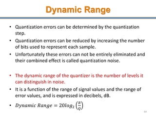 Dynamic Range
• Quantization errors can be determined by the quantization
step.
• Quantization errors can be reduced by increasing the number
of bits used to represent each sample.
• Unfortunately these errors can not be entirely eliminated and
their combined effect is called quantization noise.
• The dynamic range of the quantizer is the number of levels it
can distinguish in noise.
• It is a function of the range of signal values and the range of
error values, and is expressed in decibels, dB.
• 𝐷𝑦𝑛𝑎𝑚𝑖𝑐 𝑅𝑎𝑛𝑔𝑒 = 20𝑙𝑜𝑔2
𝑅
𝑄
64
 