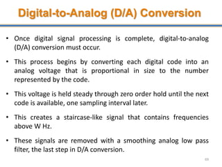 Digital-to-Analog (D/A) Conversion
• Once digital signal processing is complete, digital-to-analog
(D/A) conversion must occur.
• This process begins by converting each digital code into an
analog voltage that is proportional in size to the number
represented by the code.
• This voltage is held steady through zero order hold until the next
code is available, one sampling interval later.
• This creates a staircase-like signal that contains frequencies
above W Hz.
• These signals are removed with a smoothing analog low pass
filter, the last step in D/A conversion.
69
 