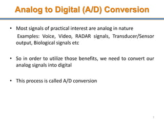 Analog to Digital (A/D) Conversion
• Most signals of practical interest are analog in nature
Examples: Voice, Video, RADAR signals, Transducer/Sensor
output, Biological signals etc
• So in order to utilize those benefits, we need to convert our
analog signals into digital
• This process is called A/D conversion
7
 