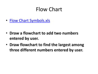 Flow Chart
• Flow Chart Symbols.xls
• Draw a flowchart to add two numbers
entered by user.
• Draw flowchart to find the largest among
three different numbers entered by user.
 
