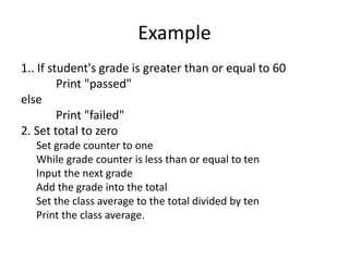 Example
1.. If student's grade is greater than or equal to 60
Print "passed"
else
Print "failed"
2. Set total to zero
Set grade counter to one
While grade counter is less than or equal to ten
Input the next grade
Add the grade into the total
Set the class average to the total divided by ten
Print the class average.
 