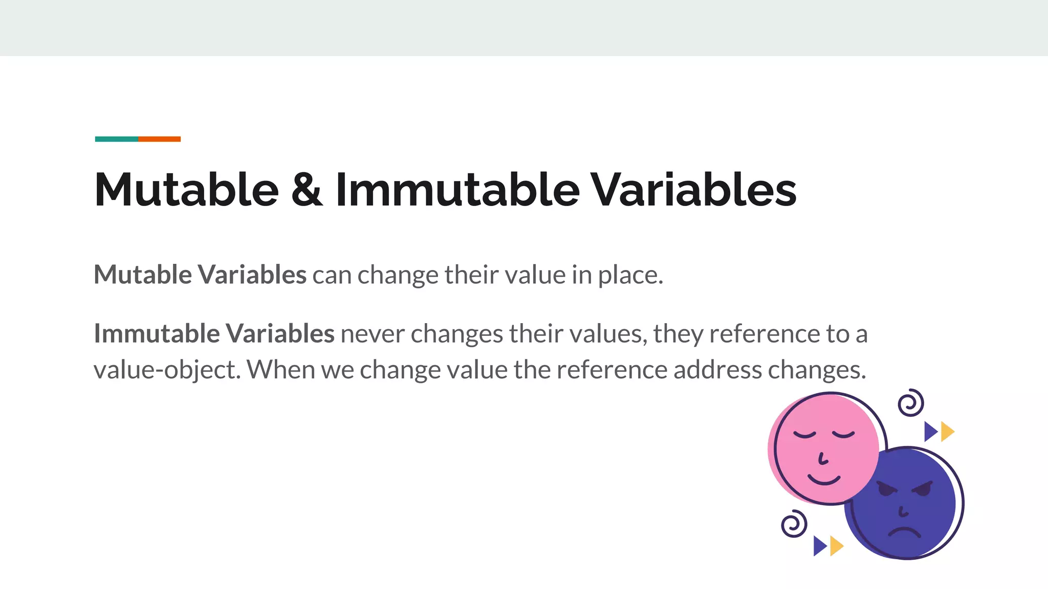 Mutable & Immutable Variables
Mutable Variables can change their value in place.
Immutable Variables never changes their values, they reference to a
value-object. When we change value the reference address changes.
 
