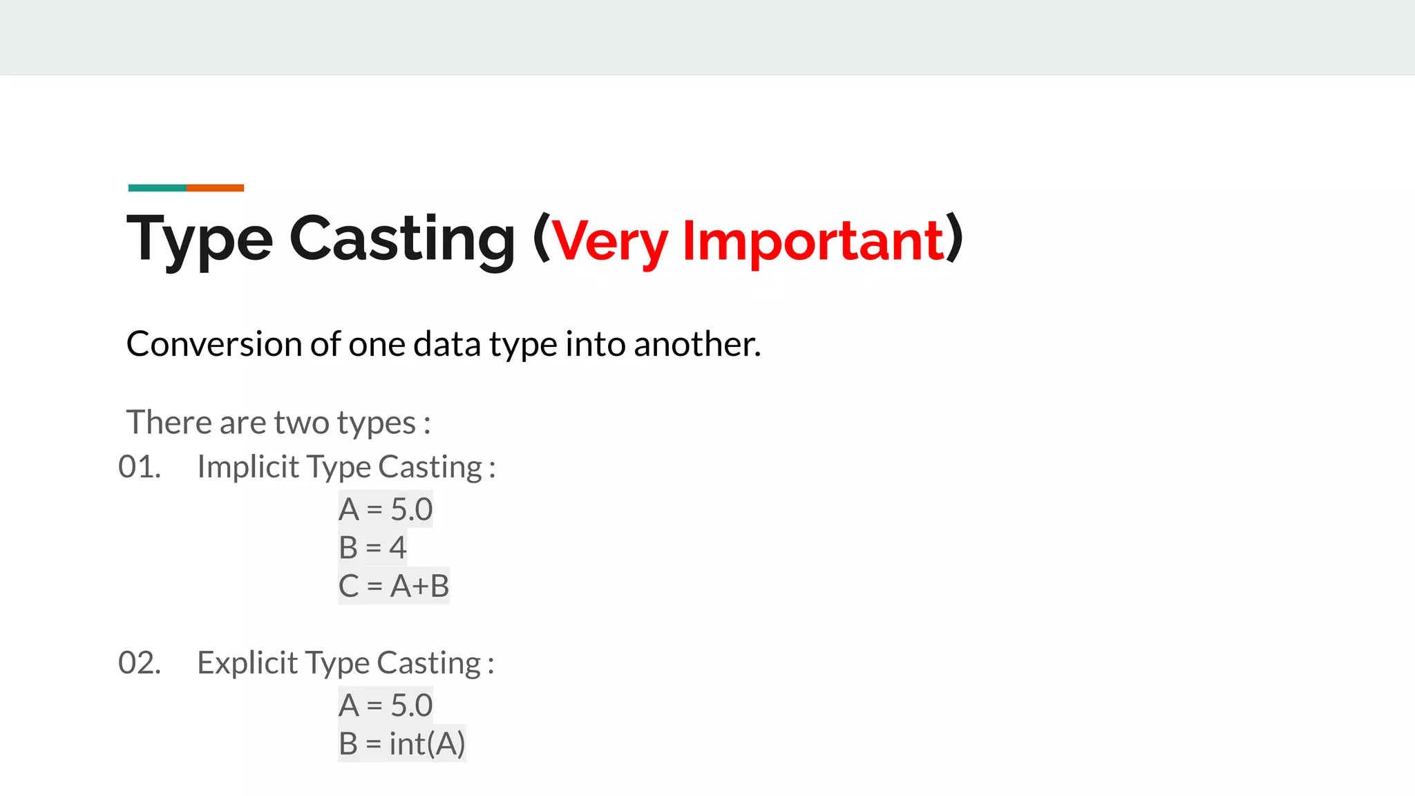 Type Casting (Very Important)
Conversion of one data type into another.
There are two types :
01. Implicit Type Casting :
A = 5.0
B = 4
C = A+B
02. Explicit Type Casting :
A = 5.0
B = int(A)
 