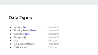 Data Types
● Integers (int) Immutable
● Floating Points (ﬂoat) Immutable
● Booleans (bool) Immutable
● Strings (str) Immutable
● Lists Mutable
● Tuples ( constant list ) Immutable
● Dictionaries Mutable
 