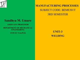 MANUFACTURING PROCESSES
SUBJECT CODE: BEME301T
3RD SEMESTER
UNIT-3
WELDING
Sandhya M. Umare
ASSISTANT PROFESSOR
DEPARTMENT OF MECHANICAL
ENGINEERING
SVPCET NAGPUR
 