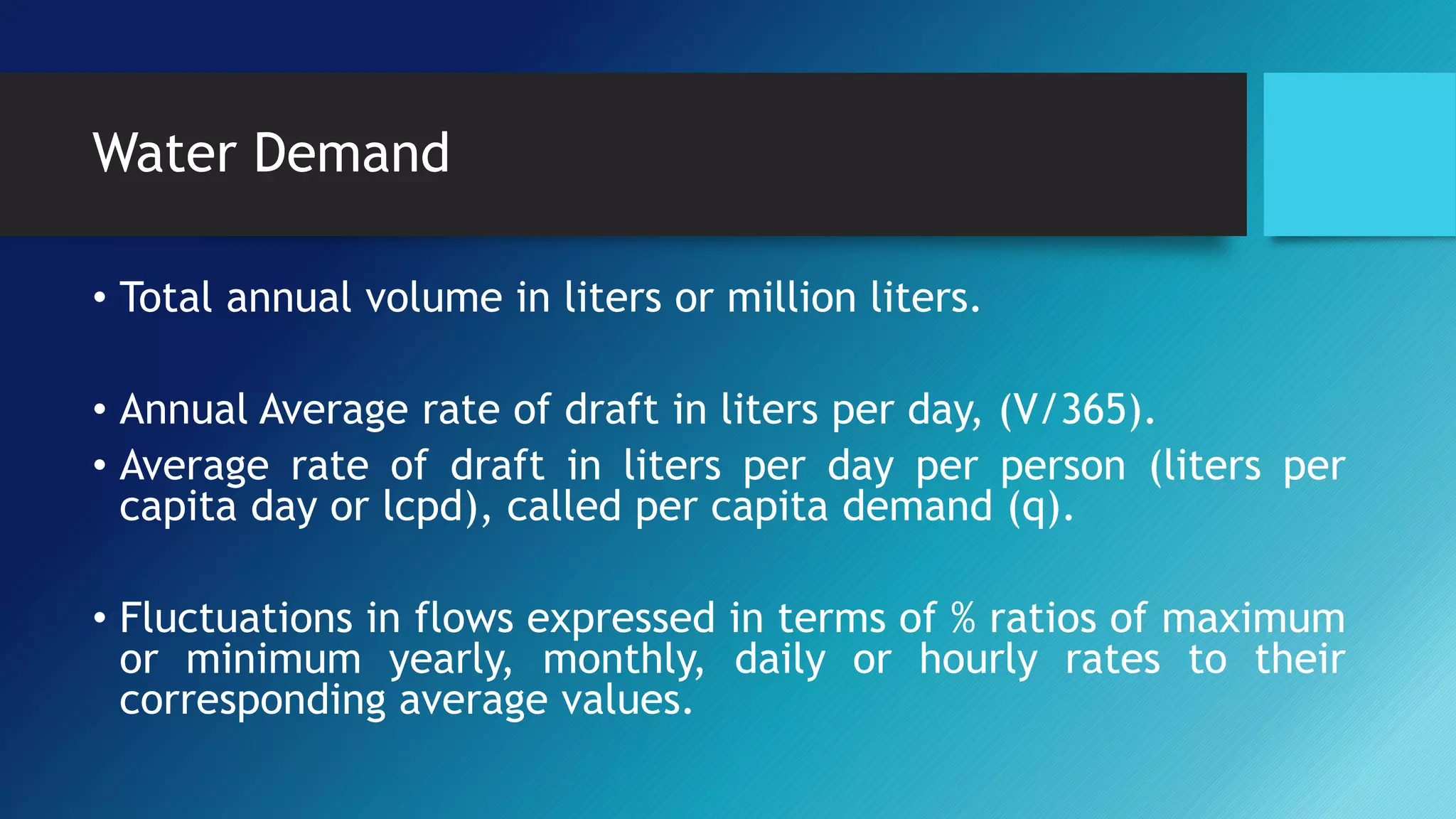 Water Demand
• Total annual volume in liters or million liters.
• Annual Average rate of draft in liters per day, (V/365).
• Average rate of draft in liters per day per person (liters per
capita day or lcpd), called per capita demand (q).
• Fluctuations in flows expressed in terms of % ratios of maximum
or minimum yearly, monthly, daily or hourly rates to their
corresponding average values.
 