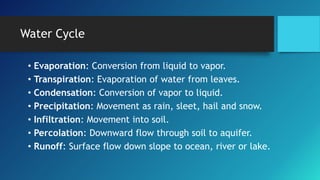 Water Cycle
• Evaporation: Conversion from liquid to vapor.
• Transpiration: Evaporation of water from leaves.
• Condensation: Conversion of vapor to liquid.
• Precipitation: Movement as rain, sleet, hail and snow.
• Infiltration: Movement into soil.
• Percolation: Downward flow through soil to aquifer.
• Runoff: Surface flow down slope to ocean, river or lake.
 