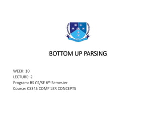 BOTTOM UP PARSING
WEEK: 10
LECTURE: 2
Program: BS CS/SE 6th Semester
Course: CS345 COMPILER CONCEPTS
 