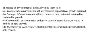 The range of environmental ethics, dividing them into:
(a) Technocratic environmental ethics=resource-exploitative, growth-oriented;
(b) Managerial environmental ethics=resource-conservationist, oriented to
sustainable growth;
(c) Communalist environmental ethics=resource-preservationist, oriented to
limited or zero growth;
(d) Bioethicist or deep ecology environmental ethics=extreme preservationist,
anti-growth.
 