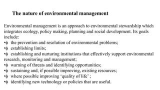 The nature of environmental management
Environmental management is an approach to environmental stewardship which
integrates ecology, policy making, planning and social development. Its goals
include:
• the prevention and resolution of environmental problems;
• establishing limits;
• establishing and nurturing institutions that effectively support environmental
research, monitoring and management;
• warning of threats and identifying opportunities;
• sustaining and, if possible improving, existing resources;
• where possible improving ‘quality of life’ ;
• identifying new technology or policies that are useful.
 