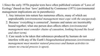 1.Since the early 1970s popular texts have often published variants of ‘Laws of
Ecology’ (based on four ‘laws’ published by Commoner (1971) (environmental
management implications are in parenthesis):
1. Any intrusion into nature has numerous effects, many of which are
unpredictable (environmental management must cope with the unexpected).
2. Because ‘everything is connected’, humans and nature are inextricably
bound together; what one person does affects others (environmental
management must consider chains of causation, looking beyond the local
and short term).
3. Care needs to be taken that substances produced by humans do not
interfere with any of the Earth’s biogeochemical processes (environmental
management must monitor natural processes and human activities to
ensure no crucial process is upset).
 