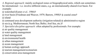 4. Regional approach: mainly ecological zones or biogeophysical units, which can sometimes
be international—i.e. involve different states, e.g. an internationally-shared river basin. For
example:
 watershed (Easter et al., 1986)†
 river basin (Friedman and Weaver, 1979; Barrow, 1998)†  coastal zone†
 island
 command area development authority (irrigation-related)  administrative region
 sea (e.g. Mediterranean; North Sea; Baltic; Aral Sea, etc.)†
5. Specialist discipline approach: often adopted by professionals. For example:
 air quality management
 water quality management
 land management
 environmental health
 urban management
 ocean management
 human ecology approach
 tourism management/ecotourism
 conservation area management
 