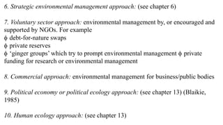 6. Strategic environmental management approach: (see chapter 6)
7. Voluntary sector approach: environmental management by, or encouraged and
supported by NGOs. For example
 debt-for-nature swaps
 private reserves
 ‘ginger groups’ which try to prompt environmental management  private
funding for research or environmental management
8. Commercial approach: environmental management for business/public bodies
9. Political economy or political ecology approach: (see chapter 13) (Blaikie,
1985)
10. Human ecology approach: (see chapter 13)
 