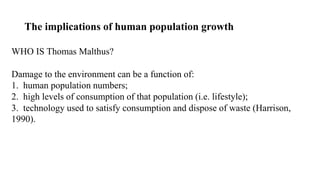 The implications of human population growth
WHO IS Thomas Malthus?
Damage to the environment can be a function of:
1. human population numbers;
2. high levels of consumption of that population (i.e. lifestyle);
3. technology used to satisfy consumption and dispose of waste (Harrison,
1990).
 