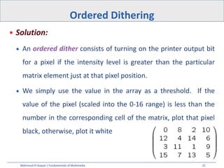 Mahmoud El-Gayyar / Fundamentals of Multimedia 22
 Solution:
 An ordered dither consists of turning on the printer output bit
for a pixel if the intensity level is greater than the particular
matrix element just at that pixel position.
 We simply use the value in the array as a threshold. If the
value of the pixel (scaled into the 0-16 range) is less than the
number in the corresponding cell of the matrix, plot that pixel
black, otherwise, plot it white
Ordered Dithering
 
