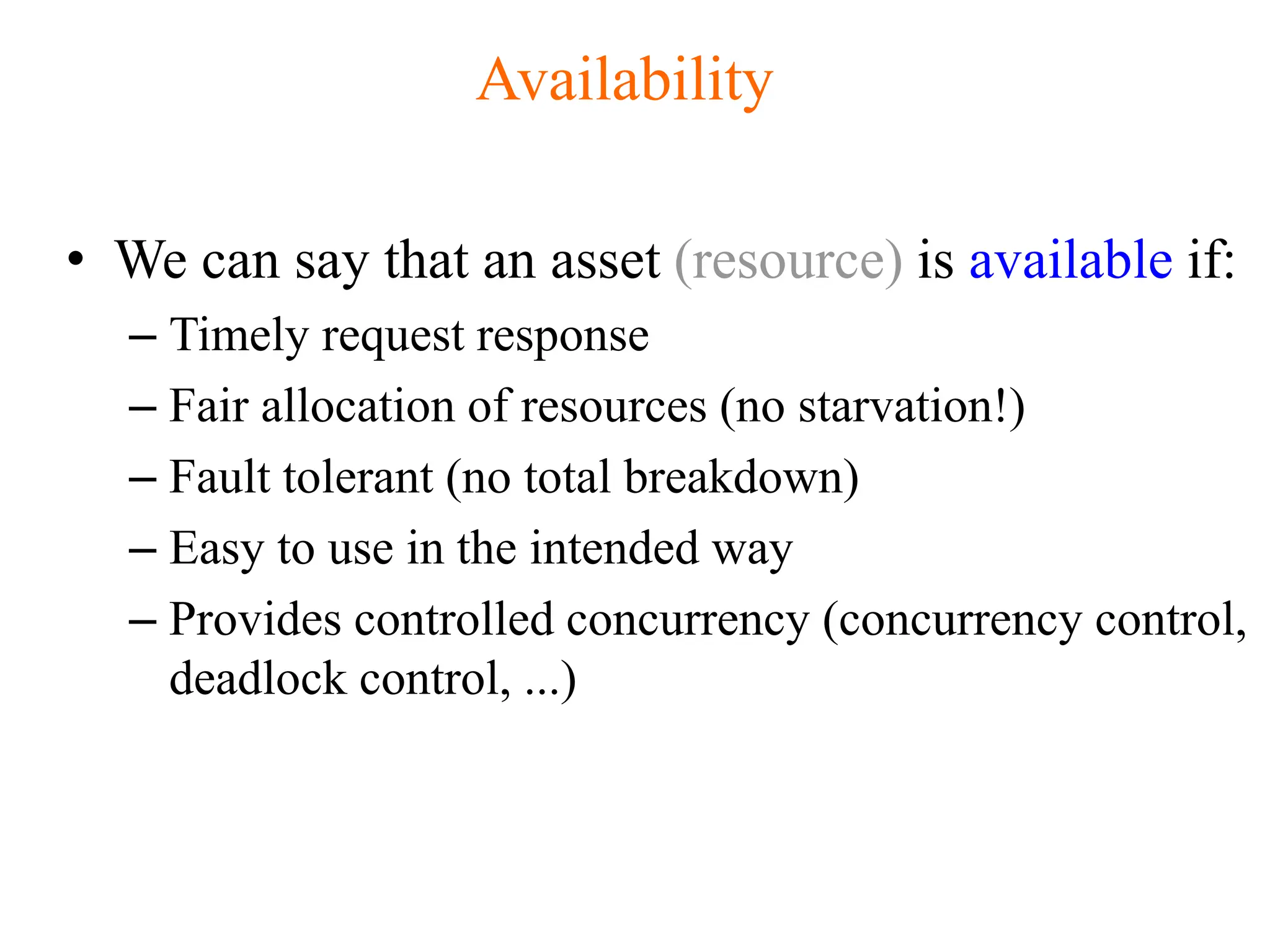 Availability
• We can say that an asset (resource) is available if:
– Timely request response
– Fair allocation of resources (no starvation!)
– Fault tolerant (no total breakdown)
– Easy to use in the intended way
– Provides controlled concurrency (concurrency control,
deadlock control, ...)
 