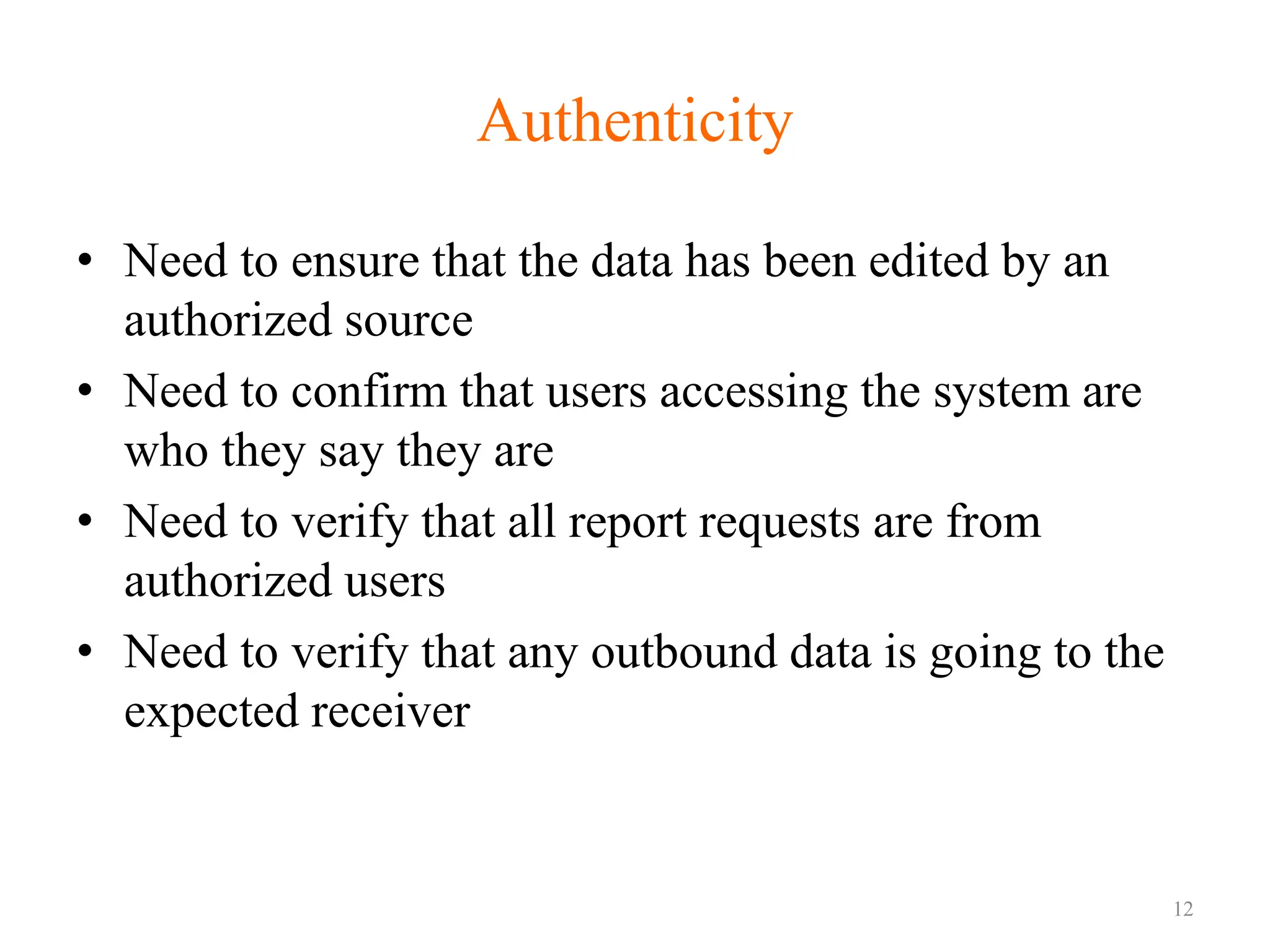Authenticity
• Need to ensure that the data has been edited by an
authorized source
• Need to confirm that users accessing the system are
who they say they are
• Need to verify that all report requests are from
authorized users
• Need to verify that any outbound data is going to the
expected receiver
12
 