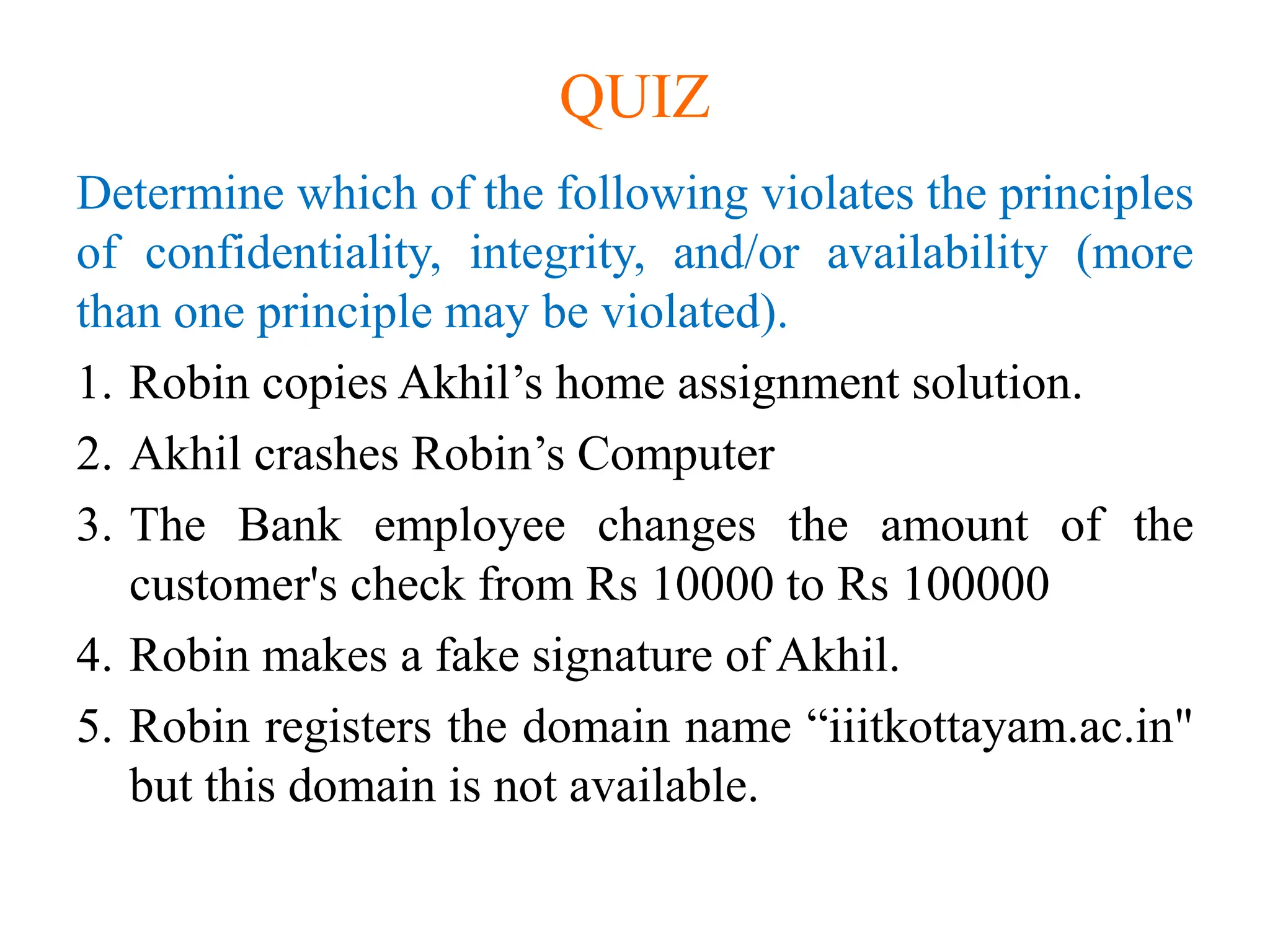 QUIZ
Determine which of the following violates the principles
of confidentiality, integrity, and/or availability (more
than one principle may be violated).
1. Robin copies Akhil’s home assignment solution.
2. Akhil crashes Robin’s Computer
3. The Bank employee changes the amount of the
customer's check from Rs 10000 to Rs 100000
4. Robin makes a fake signature of Akhil.
5. Robin registers the domain name “iiitkottayam.ac.in"
but this domain is not available.
 