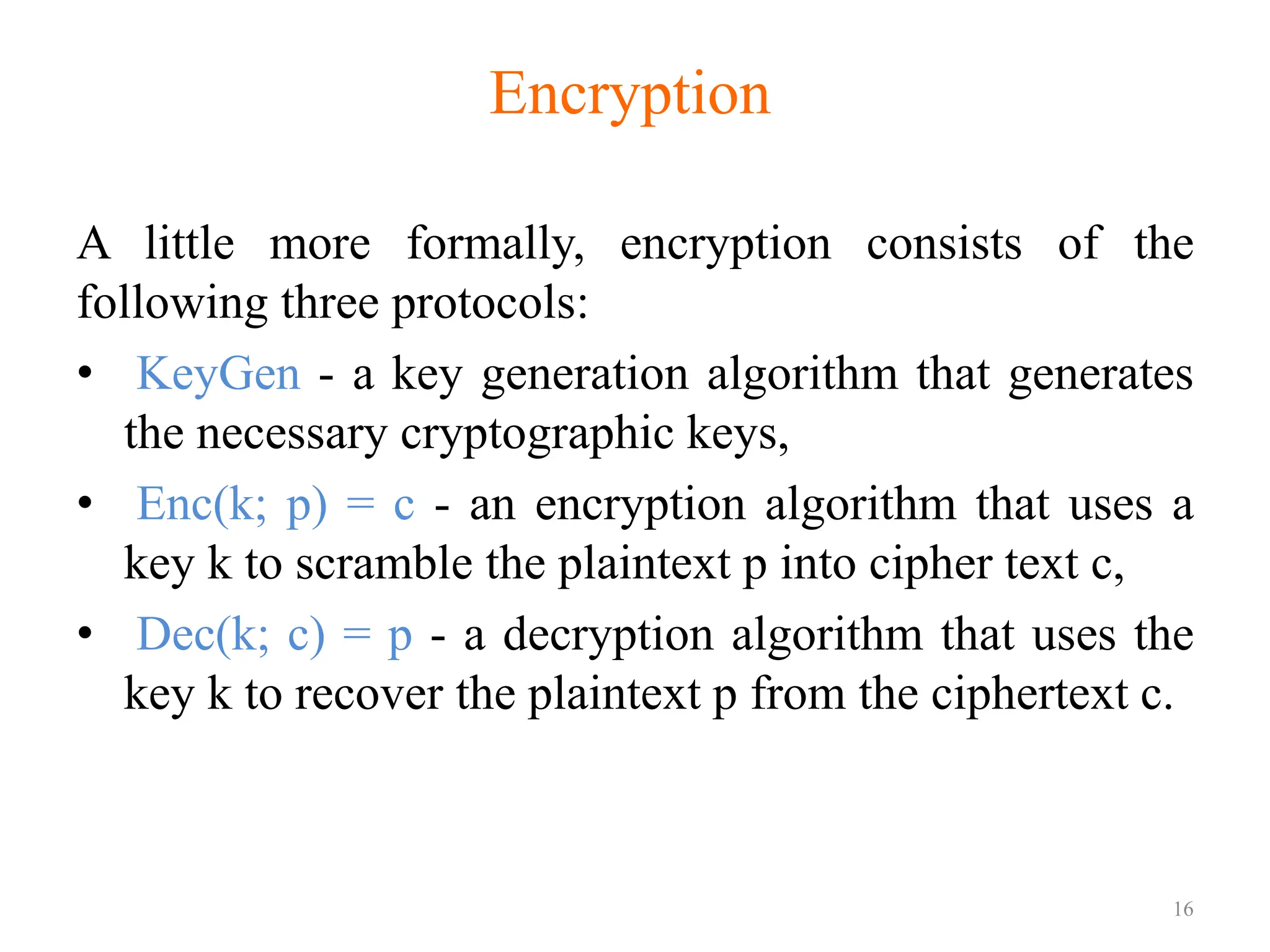 A little more formally, encryption consists of the
following three protocols:
• KeyGen - a key generation algorithm that generates
the necessary cryptographic keys,
• Enc(k; p) = c - an encryption algorithm that uses a
key k to scramble the plaintext p into cipher text c,
• Dec(k; c) = p - a decryption algorithm that uses the
key k to recover the plaintext p from the ciphertext c.
16
Encryption
 
