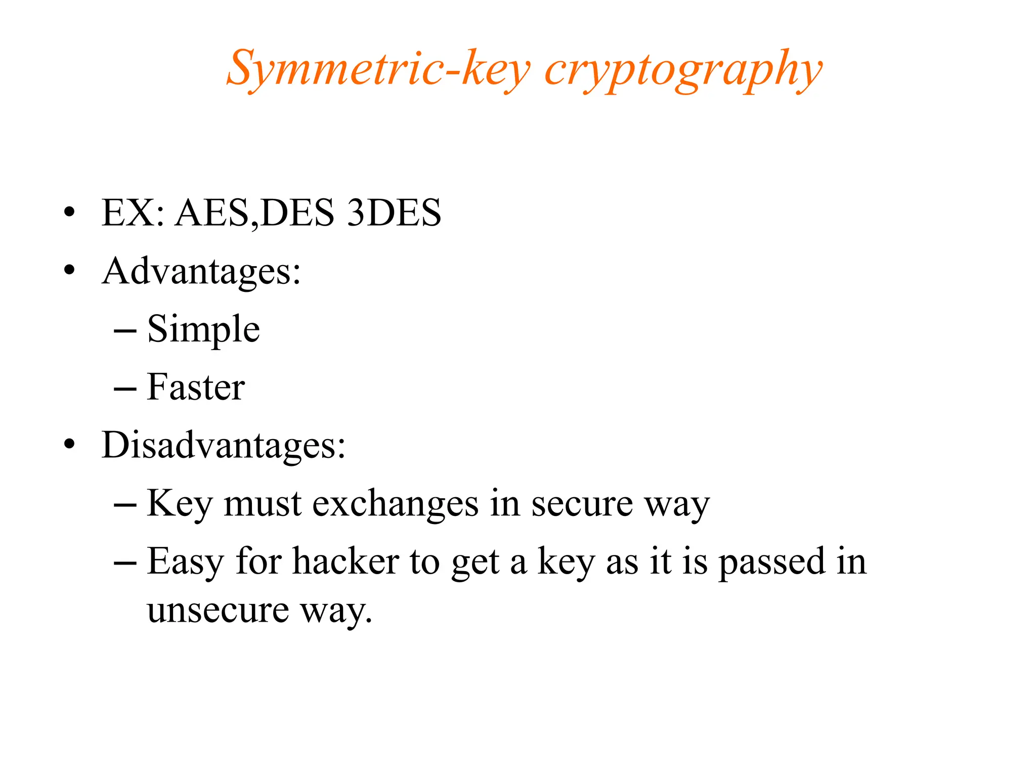 Symmetric-key cryptography
• EX: AES,DES 3DES
• Advantages:
– Simple
– Faster
• Disadvantages:
– Key must exchanges in secure way
– Easy for hacker to get a key as it is passed in
unsecure way.
 