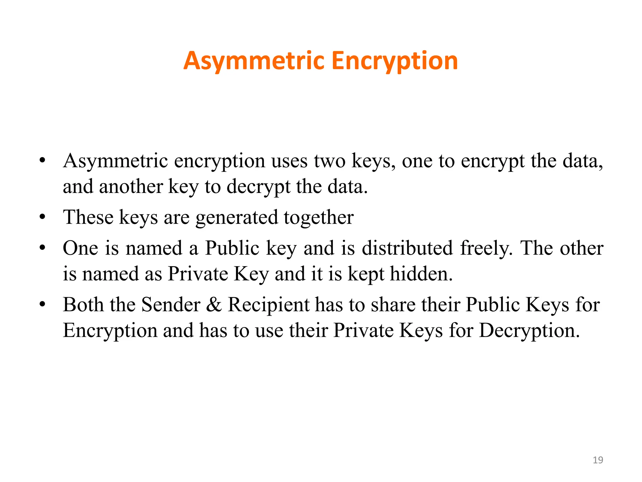 Asymmetric Encryption
19
• Asymmetric encryption uses two keys, one to encrypt the data,
and another key to decrypt the data.
• These keys are generated together
• One is named a Public key and is distributed freely. The other
is named as Private Key and it is kept hidden.
• Both the Sender & Recipient has to share their Public Keys for
Encryption and has to use their Private Keys for Decryption.
 