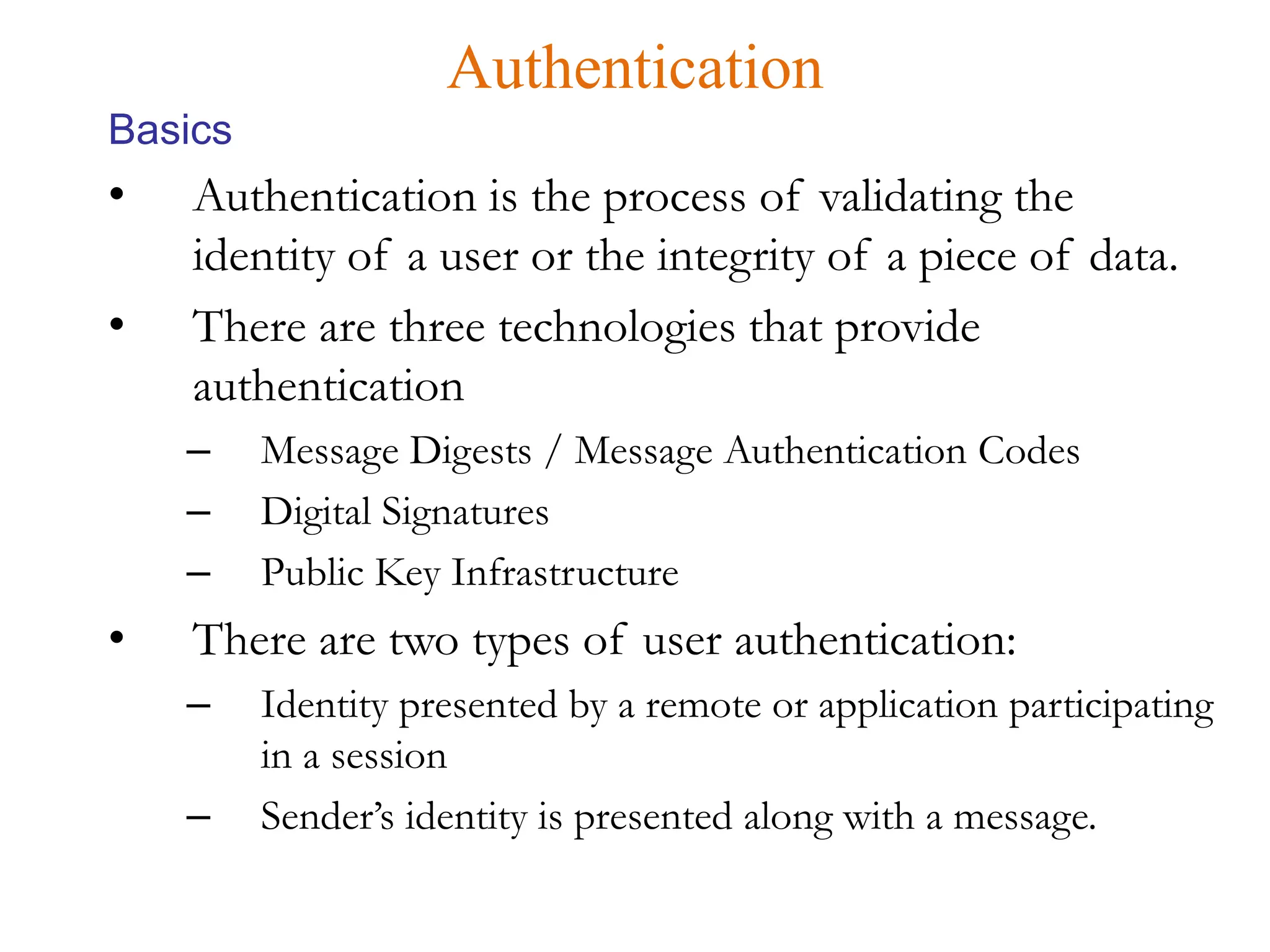• Authentication is the process of validating the
identity of a user or the integrity of a piece of data.
• There are three technologies that provide
authentication
– Message Digests / Message Authentication Codes
– Digital Signatures
– Public Key Infrastructure
• There are two types of user authentication:
– Identity presented by a remote or application participating
in a session
– Sender’s identity is presented along with a message.
Authentication
Basics
 