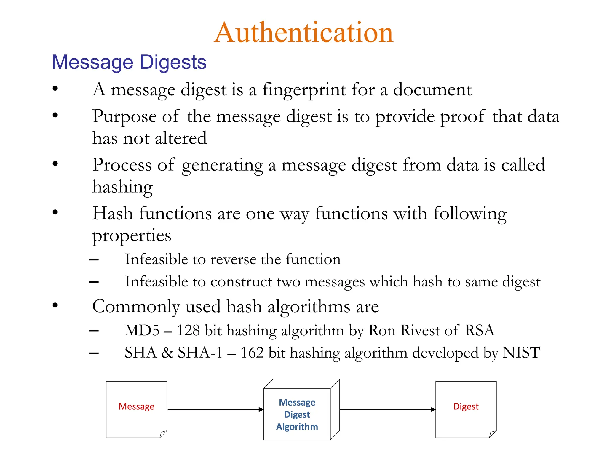• A message digest is a fingerprint for a document
• Purpose of the message digest is to provide proof that data
has not altered
• Process of generating a message digest from data is called
hashing
• Hash functions are one way functions with following
properties
– Infeasible to reverse the function
– Infeasible to construct two messages which hash to same digest
• Commonly used hash algorithms are
– MD5 – 128 bit hashing algorithm by Ron Rivest of RSA
– SHA & SHA-1 – 162 bit hashing algorithm developed by NIST
Authentication
Message Digests
Message Message
Digest
Algorithm
Digest
 