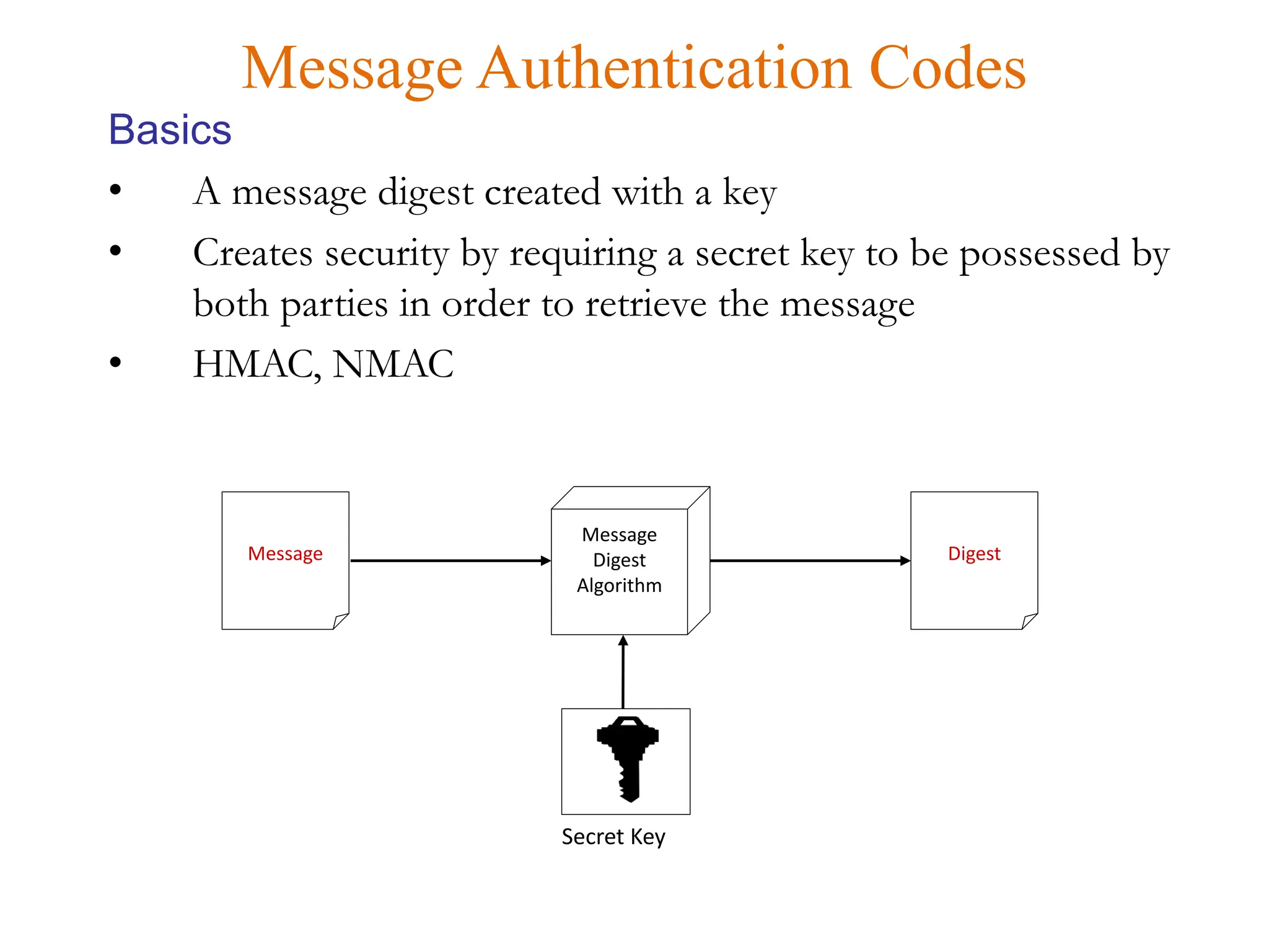 • A message digest created with a key
• Creates security by requiring a secret key to be possessed by
both parties in order to retrieve the message
• HMAC, NMAC
Message Authentication Codes
Basics
Message
Message
Digest
Algorithm
Digest
Secret Key
 