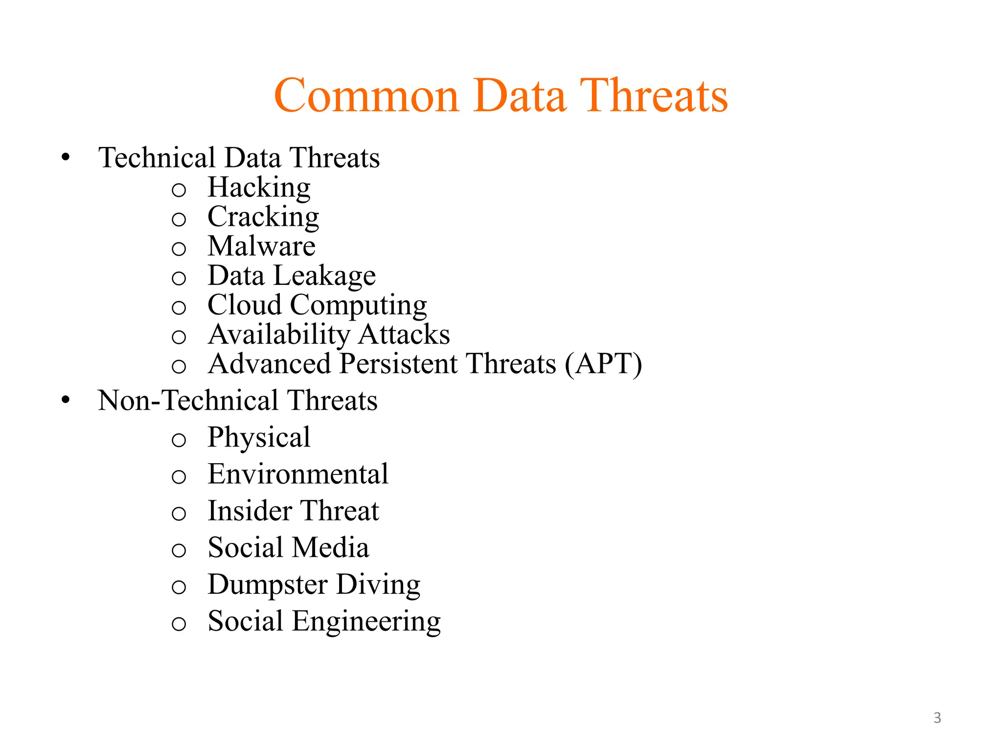 Common Data Threats
• Technical Data Threats
o Hacking
o Cracking
o Malware
o Data Leakage
o Cloud Computing
o Availability Attacks
o Advanced Persistent Threats (APT)
• Non-Technical Threats
o Physical
o Environmental
o Insider Threat
o Social Media
o Dumpster Diving
o Social Engineering
3
 