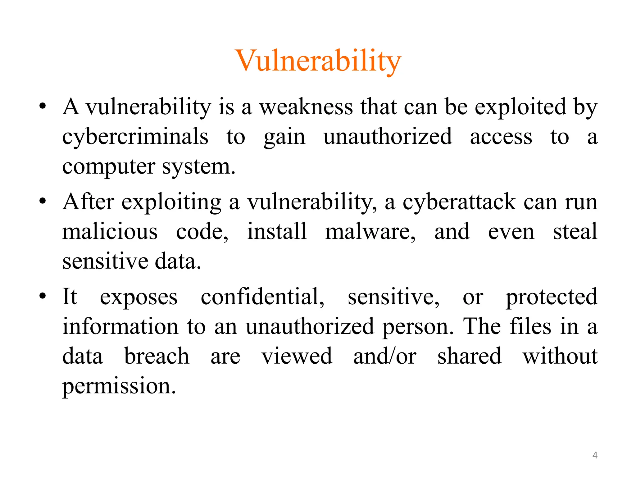 Vulnerability
• A vulnerability is a weakness that can be exploited by
cybercriminals to gain unauthorized access to a
computer system.
• After exploiting a vulnerability, a cyberattack can run
malicious code, install malware, and even steal
sensitive data.
• It exposes confidential, sensitive, or protected
information to an unauthorized person. The files in a
data breach are viewed and/or shared without
permission.
4
 