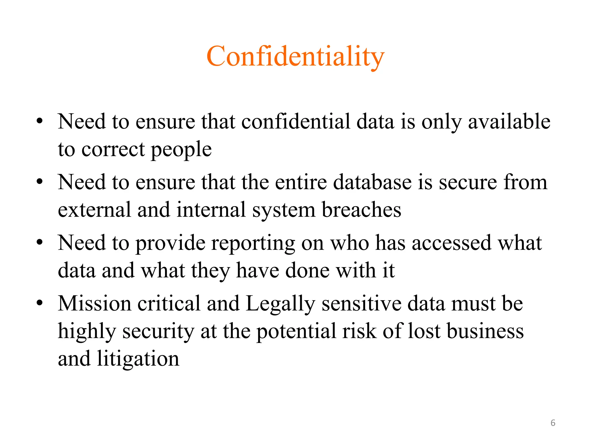 Confidentiality
• Need to ensure that confidential data is only available
to correct people
• Need to ensure that the entire database is secure from
external and internal system breaches
• Need to provide reporting on who has accessed what
data and what they have done with it
• Mission critical and Legally sensitive data must be
highly security at the potential risk of lost business
and litigation
6
 