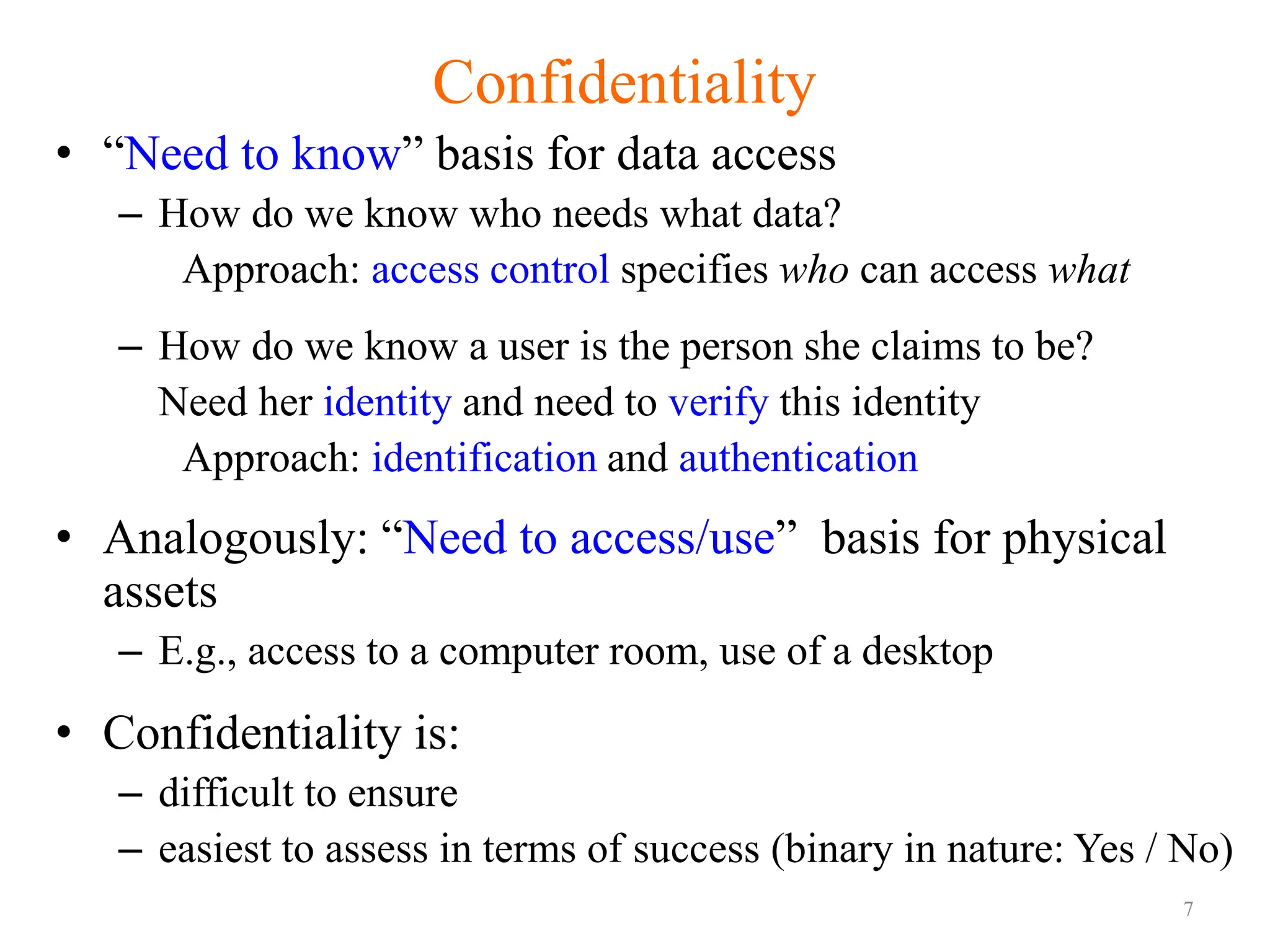 7
Confidentiality
• “Need to know” basis for data access
– How do we know who needs what data?
Approach: access control specifies who can access what
– How do we know a user is the person she claims to be?
Need her identity and need to verify this identity
Approach: identification and authentication
• Analogously: “Need to access/use” basis for physical
assets
– E.g., access to a computer room, use of a desktop
• Confidentiality is:
– difficult to ensure
– easiest to assess in terms of success (binary in nature: Yes / No)
 