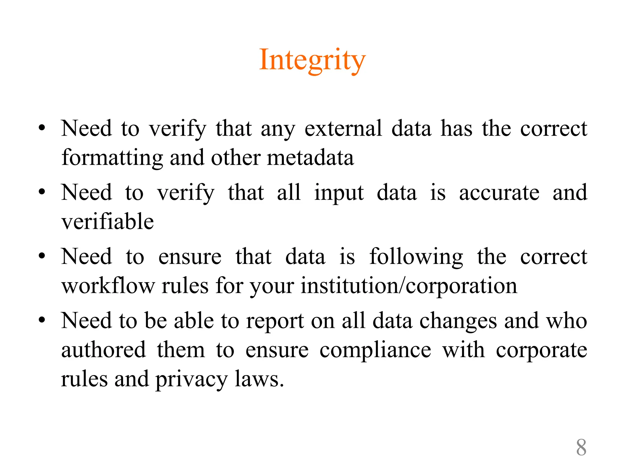 Integrity
• Need to verify that any external data has the correct
formatting and other metadata
• Need to verify that all input data is accurate and
verifiable
• Need to ensure that data is following the correct
workflow rules for your institution/corporation
• Need to be able to report on all data changes and who
authored them to ensure compliance with corporate
rules and privacy laws.
8
 
