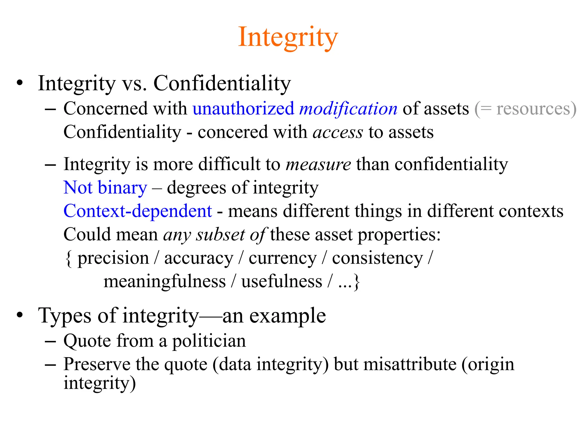Integrity
• Integrity vs. Confidentiality
– Concerned with unauthorized modification of assets (= resources)
Confidentiality - concered with access to assets
– Integrity is more difficult to measure than confidentiality
Not binary – degrees of integrity
Context-dependent - means different things in different contexts
Could mean any subset of these asset properties:
{ precision / accuracy / currency / consistency /
meaningfulness / usefulness / ...}
• Types of integrity—an example
– Quote from a politician
– Preserve the quote (data integrity) but misattribute (origin
integrity)
 